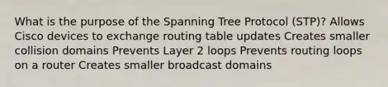 What is the purpose of the Spanning Tree Protocol (STP)? Allows Cisco devices to exchange routing table updates Creates smaller collision domains Prevents Layer 2 loops Prevents routing loops on a router Creates smaller broadcast domains