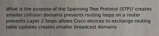 What is the purpose of the Spanning Tree Protocol (STP)? creates smaller collision domains prevents routing loops on a router prevents Layer 2 loops allows Cisco devices to exchange routing table updates creates smaller broadcast domains