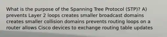 What is the purpose of the Spanning Tree Protocol (STP)? A) prevents Layer 2 loops creates smaller broadcast domains creates smaller collision domains prevents routing loops on a router allows Cisco devices to exchange routing table updates