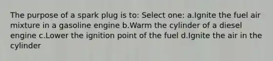 The purpose of a spark plug is to: Select one: a.Ignite the fuel air mixture in a gasoline engine b.Warm the cylinder of a diesel engine c.Lower the ignition point of the fuel d.Ignite the air in the cylinder