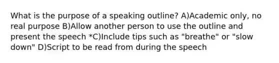 What is the purpose of a speaking outline? A)Academic only, no real purpose B)Allow another person to use the outline and present the speech *C)Include tips such as "breathe" or "slow down" D)Script to be read from during the speech