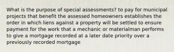 What is the purpose of special assessments? to pay for municipal projects that benefit the assessed homeowners establishes the order in which liens against a property will be settled to ensure payment for the work that a mechanic or materialman performs to give a mortgage recorded at a later date priority over a previously recorded mortgage