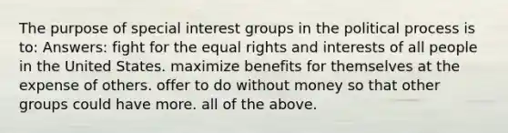 The purpose of special interest groups in the political process is to: Answers: fight for the equal rights and interests of all people in the United States. maximize benefits for themselves at the expense of others. offer to do without money so that other groups could have more. all of the above.