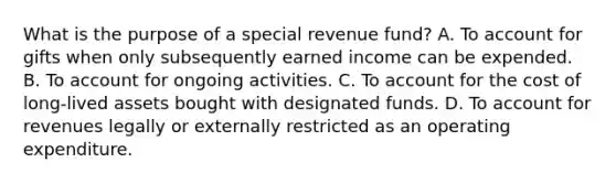 What is the purpose of a special revenue fund? A. To account for gifts when only subsequently earned income can be expended. B. To account for ongoing activities. C. To account for the cost of long-lived assets bought with designated funds. D. To account for revenues legally or externally restricted as an operating expenditure.