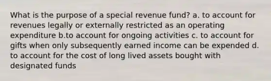 What is the purpose of a special revenue fund? a. to account for revenues legally or externally restricted as an operating expenditure b.to account for ongoing activities c. to account for gifts when only subsequently earned income can be expended d. to account for the cost of long lived assets bought with designated funds