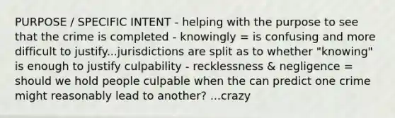 PURPOSE / SPECIFIC INTENT - helping with the purpose to see that the crime is completed - knowingly = is confusing and more difficult to justify...jurisdictions are split as to whether "knowing" is enough to justify culpability - recklessness & negligence = should we hold people culpable when the can predict one crime might reasonably lead to another? ...crazy