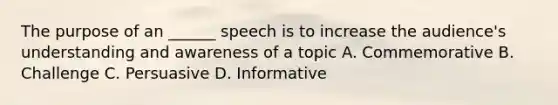 The purpose of an ______ speech is to increase the audience's understanding and awareness of a topic A. Commemorative B. Challenge C. Persuasive D. Informative