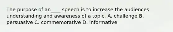 The purpose of an____ speech is to increase the audiences understanding and awareness of a topic. A. challenge B. persuasive C. commemorative D. informative