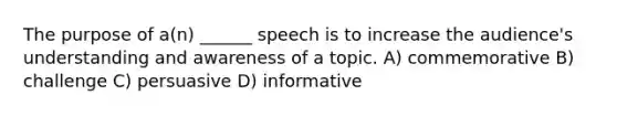 The purpose of a(n) ______ speech is to increase the audience's understanding and awareness of a topic. A) commemorative B) challenge C) persuasive D) informative