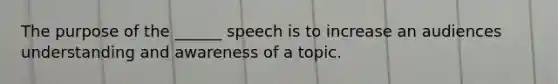 The purpose of the ______ speech is to increase an audiences understanding and awareness of a topic.