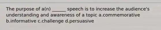 The purpose of a(n) ______ speech is to increase the audience's understanding and awareness of a topic a.commemorative b.informative c.challenge d.persuasive