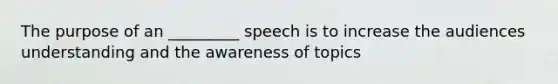 The purpose of an _________ speech is to increase the audiences understanding and the awareness of topics