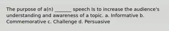 The purpose of a(n) _______ speech Is to increase the audience's understanding and awareness of a topic. a. Informative b. Commemorative c. Challenge d. Persuasive