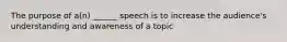 The purpose of a(n) ______ speech is to increase the audience's understanding and awareness of a topic