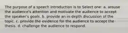 The purpose of a speech introduction is to Select one: a. arouse the audience's attention and motivate the audience to accept the speaker's goals. b. provide an in-depth discussion of the topic. c. provide the evidence for the audience to accept the thesis. d. challenge the audience to respond.