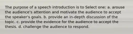 The purpose of a speech introduction is to Select one: a. arouse the audience's attention and motivate the audience to accept the speaker's goals. b. provide an in-depth discussion of the topic. c. provide the evidence for the audience to accept the thesis. d. challenge the audience to respond.