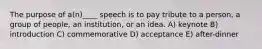 The purpose of a(n)____ speech is to pay tribute to a person, a group of people, an institution, or an idea. A) keynote B) introduction C) commemorative D) acceptance E) after-dinner