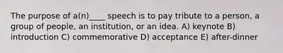 The purpose of a(n)____ speech is to pay tribute to a person, a group of people, an institution, or an idea. A) keynote B) introduction C) commemorative D) acceptance E) after-dinner