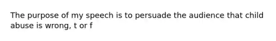 The purpose of my speech is to persuade the audience that child abuse is wrong, t or f