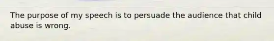 The purpose of my speech is to persuade the audience that child abuse is wrong.