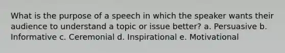 What is the purpose of a speech in which the speaker wants their audience to understand a topic or issue better? a. Persuasive b. Informative c. Ceremonial d. Inspirational e. Motivational