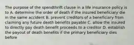 The purpose of the spendthrift clause in a life insurance policy is to A. determine the order of death if the insured beneficiary die in the same accident B. prevent creditors of a beneficiary from claiming any future death benefits payable C. allow the insured to directly pay death benefit proceeds to a creditor D. establish the payout of death benefits if the primary beneficiary dies before