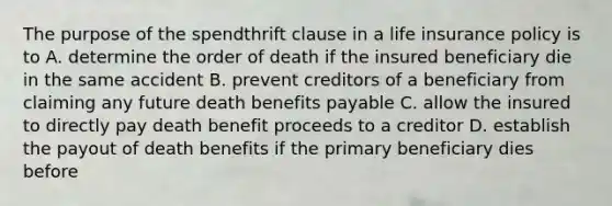 The purpose of the spendthrift clause in a life insurance policy is to A. determine the order of death if the insured beneficiary die in the same accident B. prevent creditors of a beneficiary from claiming any future death benefits payable C. allow the insured to directly pay death benefit proceeds to a creditor D. establish the payout of death benefits if the primary beneficiary dies before