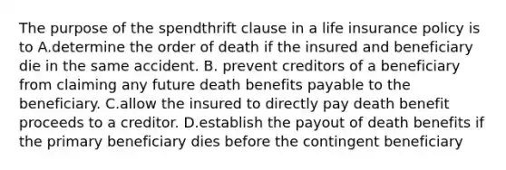 The purpose of the spendthrift clause in a life insurance policy is to A.determine the order of death if the insured and beneficiary die in the same accident. B. prevent creditors of a beneficiary from claiming any future death benefits payable to the beneficiary. C.allow the insured to directly pay death benefit proceeds to a creditor. D.establish the payout of death benefits if the primary beneficiary dies before the contingent beneficiary