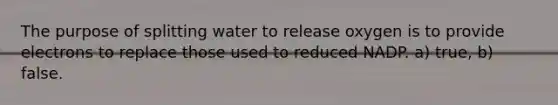 The purpose of splitting water to release oxygen is to provide electrons to replace those used to reduced NADP. a) true, b) false.