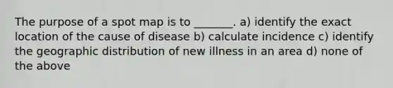 The purpose of a spot map is to _______. a) identify the exact location of the cause of disease b) calculate incidence c) identify the geographic distribution of new illness in an area d) none of the above