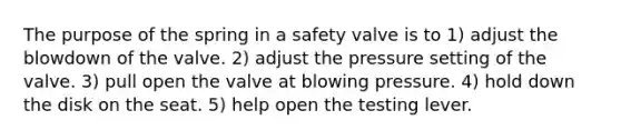 The purpose of the spring in a safety valve is to 1) adjust the blowdown of the valve. 2) adjust the pressure setting of the valve. 3) pull open the valve at blowing pressure. 4) hold down the disk on the seat. 5) help open the testing lever.