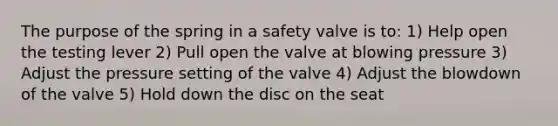 The purpose of the spring in a safety valve is to: 1) Help open the testing lever 2) Pull open the valve at blowing pressure 3) Adjust the pressure setting of the valve 4) Adjust the blowdown of the valve 5) Hold down the disc on the seat