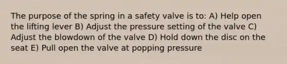 The purpose of the spring in a safety valve is to: A) Help open the lifting lever B) Adjust the pressure setting of the valve C) Adjust the blowdown of the valve D) Hold down the disc on the seat E) Pull open the valve at popping pressure