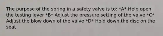 The purpose of the spring in a safety valve is to: *A* Help open the testing lever *B* Adjust the pressure setting of the valve *C* Adjust the blow down of the valve *D* Hold down the disc on the seat