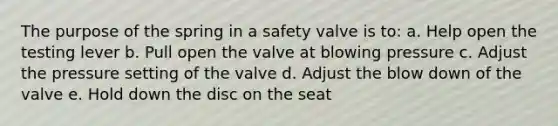 The purpose of the spring in a safety valve is to: a. Help open the testing lever b. Pull open the valve at blowing pressure c. Adjust the pressure setting of the valve d. Adjust the blow down of the valve e. Hold down the disc on the seat