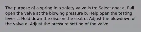 The purpose of a spring in a safety valve is to: Select one: a. Pull open the valve at the blowing pressure b. Help open the testing lever c. Hold down the disc on the seat d. Adjust the blowdown of the valve e. Adjust the pressure setting of the valve