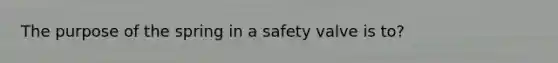 The purpose of the spring in a safety valve is to?