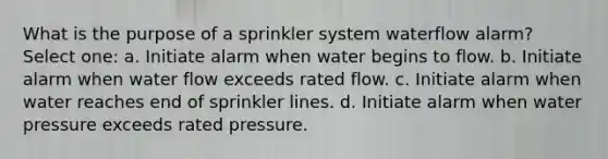 What is the purpose of a sprinkler system waterflow alarm? Select one: a. Initiate alarm when water begins to flow. b. Initiate alarm when water flow exceeds rated flow. c. Initiate alarm when water reaches end of sprinkler lines. d. Initiate alarm when water pressure exceeds rated pressure.