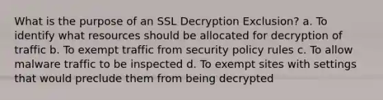 What is the purpose of an SSL Decryption Exclusion? a. To identify what resources should be allocated for decryption of traffic b. To exempt traffic from security policy rules c. To allow malware traffic to be inspected d. To exempt sites with settings that would preclude them from being decrypted