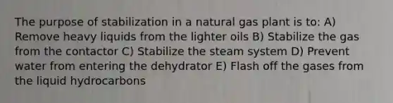 The purpose of stabilization in a natural gas plant is to: A) Remove heavy liquids from the lighter oils B) Stabilize the gas from the contactor C) Stabilize the steam system D) Prevent water from entering the dehydrator E) Flash off the gases from the liquid hydrocarbons