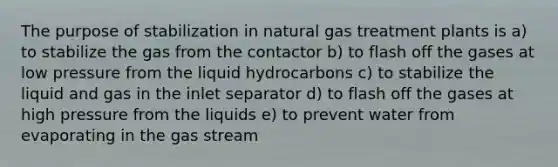 The purpose of stabilization in natural gas treatment plants is a) to stabilize the gas from the contactor b) to flash off the gases at low pressure from the liquid hydrocarbons c) to stabilize the liquid and gas in the inlet separator d) to flash off the gases at high pressure from the liquids e) to prevent water from evaporating in the gas stream