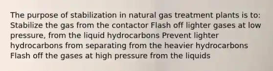 The purpose of stabilization in natural gas treatment plants is to: Stabilize the gas from the contactor Flash off lighter gases at low pressure, from the liquid hydrocarbons Prevent lighter hydrocarbons from separating from the heavier hydrocarbons Flash off the gases at high pressure from the liquids