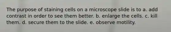 The purpose of staining cells on a microscope slide is to a. add contrast in order to see them better. b. enlarge the cells. c. kill them. d. secure them to the slide. e. observe motility.