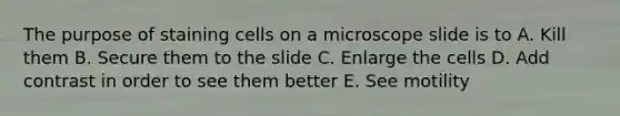 The purpose of staining cells on a microscope slide is to A. Kill them B. Secure them to the slide C. Enlarge the cells D. Add contrast in order to see them better E. See motility