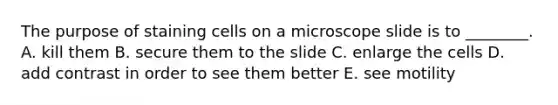 The purpose of staining cells on a microscope slide is to ________. A. kill them B. secure them to the slide C. enlarge the cells D. add contrast in order to see them better E. see motility