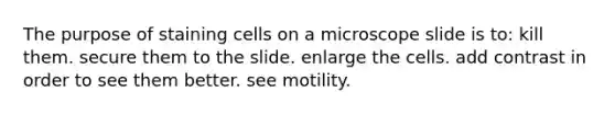 The purpose of staining cells on a microscope slide is to: kill them. secure them to the slide. enlarge the cells. add contrast in order to see them better. see motility.