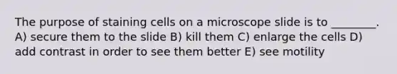 The purpose of staining cells on a microscope slide is to ________. A) secure them to the slide B) kill them C) enlarge the cells D) add contrast in order to see them better E) see motility