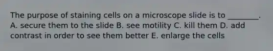 The purpose of staining cells on a microscope slide is to ________. A. secure them to the slide B. see motility C. kill them D. add contrast in order to see them better E. enlarge the cells