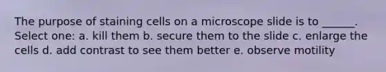 The purpose of staining cells on a microscope slide is to ______. Select one: a. kill them b. secure them to the slide c. enlarge the cells d. add contrast to see them better e. observe motility