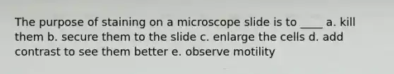 The purpose of staining on a microscope slide is to ____ a. kill them b. secure them to the slide c. enlarge the cells d. add contrast to see them better e. observe motility